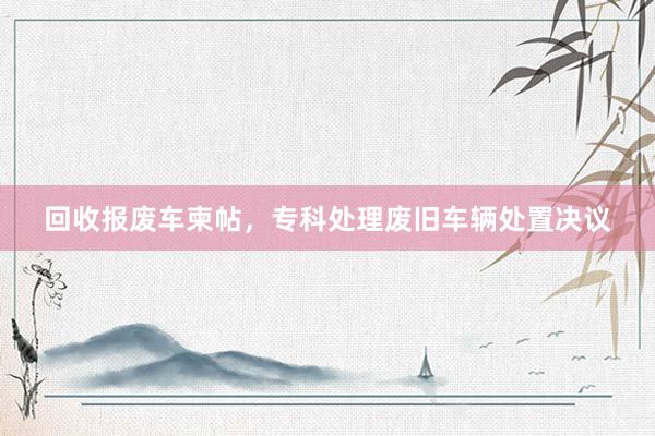 回收报废车柬帖，专科处理废旧车辆处置决议