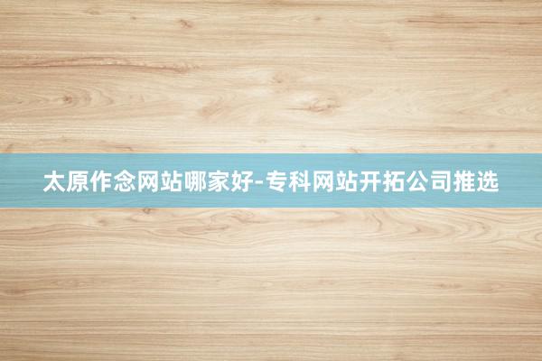 太原作念网站哪家好-专科网站开拓公司推选