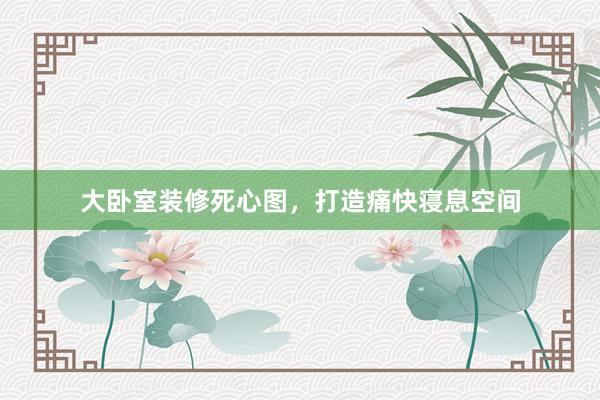 大卧室装修死心图，打造痛快寝息空间